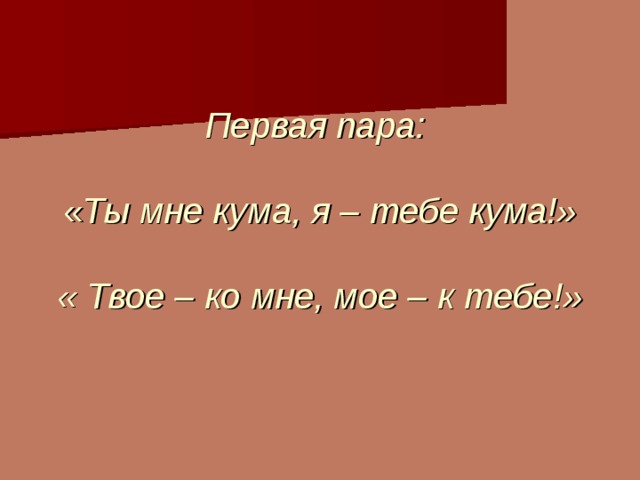         Первая пара:   « Ты мне кума, я – тебе кума!»   « Твое – ко мне, мое – к тебе!»   