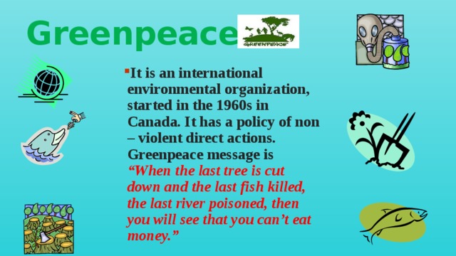 Greenpeace It is an international environmental organization, started in the 1960s in Canada. It has a policy of non – violent direct actions. Greenpeace message is “When the last tree is cut down and the last fish killed, the last river poisoned, then you will see that you can’t eat money.” 