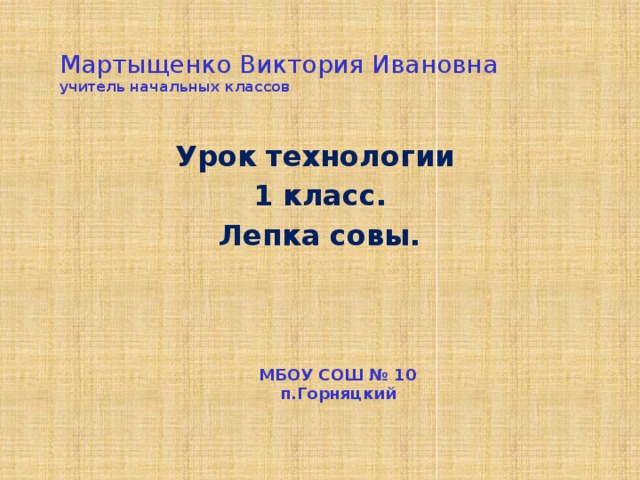 Мартыщенко Виктория Ивановна  учитель начальных классов   Урок технологии 1 класс. Лепка совы. МБОУ СОШ № 10  п.Горняцкий    