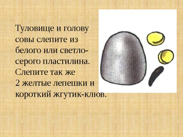 Туловище и голову совы слепите из белого или светло- серого пластилина. Слепите так же 2 желтые лепешки и короткий жгутик-клюв. 