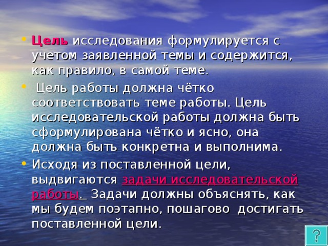 Цель  исследования формулируется с учетом заявленной темы и содержится, как правило, в самой теме.  Цель работы должна чётко соответствовать теме работы. Цель исследовательской работы должна быть сформулирована чётко и ясно, она должна быть конкретна и выполнима. Исходя из поставленной цели, выдвигаются задачи исследовательской работы .