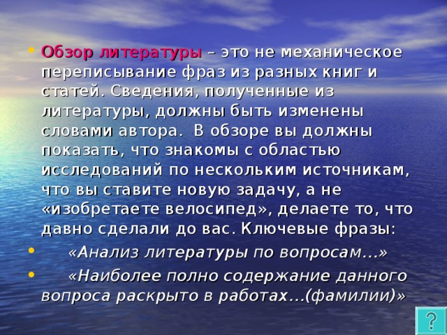 Обзор литературы – это не механическое переписывание фраз из разных книг и статей. Сведения, полученные из литературы, должны быть изменены словами автора. В обзоре вы должны показать, что знакомы с областью исследований по нескольким источникам, что вы ставите новую задачу, а не «изобретаете велосипед», делаете то, что давно сделали до вас. Ключевые фразы:  «Анализ литературы по вопросам…»  «Наиболее полно содержание данного вопроса раскрыто в работах…(фамилии)»