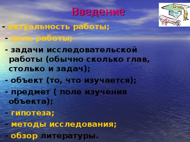 Введение   - актуальность работы;  - цель работы;  - задачи исследовательской работы (обычно сколько глав, столько и задач);  - объект (то, что изучается);  - предмет ( поле изучения объекта);  - гипотеза;  - методы исследования;  - обзор литературы.