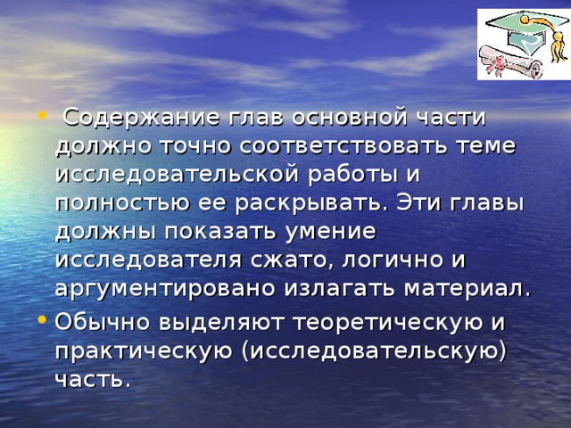 Содержание глав основной части должно точно соответствовать теме исследовательской работы и полностью ее раскрывать. Эти главы должны показать умение исследователя сжато, логично и аргументировано излагать материал. Обычно выделяют теоретическую и практическую (исследовательскую) часть.