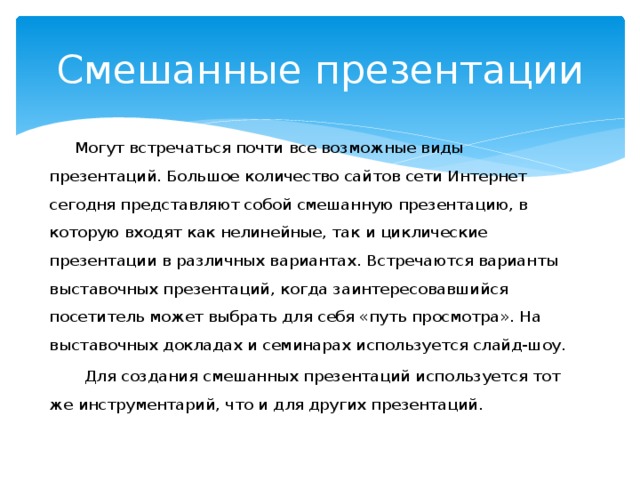 Смешанные презентации  Могут встречаться почти все возможные виды презентаций. Большое количество сайтов сети Интернет сегодня представляют собой смешанную презентацию, в которую входят как нелинейные, так и циклические презентации в различных вариантах. Встречаются варианты выставочных презентаций, когда заинтересовавшийся посетитель может выбрать для себя «путь просмотра». На выставочных докладах и семинарах используется слайд-шоу.  Для создания смешанных презентаций используется тот же инструментарий, что и для других презентаций. 