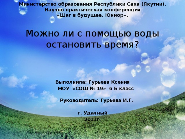 Министерство образования Республики Саха (Якутии). Научно практическая конференция « Шаг в будущее. Юниор » . Можно ли с помощью воды остановить время? Выполнила: Гурьева Ксения  МОУ «СОШ № 19» 6 Б класс  Руководитель: Гурьева И.Г.   г. Удачный 2011г. 
