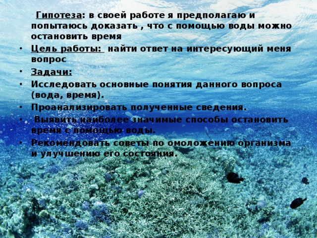  Гипотеза : в своей работе я предполагаю и попытаюсь доказать , что с помощью воды можно остановить время Цель работы: найти ответ на интересующий меня вопрос Задачи: Исследовать основные понятия данного вопроса (вода, время). Проанализировать полученные сведения.  Выявить наиболее значимые способы остановить время с помощью воды. Рекомендовать советы по омоложению организма и улучшению его состояния.  