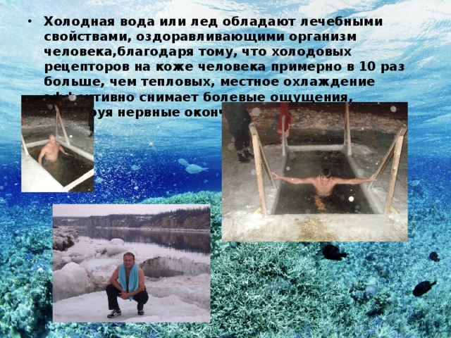 Холодная вода или лед обладают лечебными свойствами, оздоравливающими организм человека,благодаря тому, что холодовых рецепторов на коже человека примерно в 10 раз больше, чем тепловых, местное охлаждение эффективно снимает болевые ощущения, блокируя нервные окончания, расположенные в коже. 