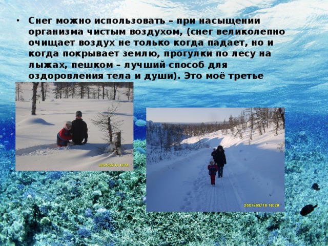 Снег можно использовать – при насыщении организма чистым воздухом, (снег великолепно очищает воздух не только когда падает, но и когда покрывает землю, прогулки по лесу на лыжах, пешком – лучший способ для оздоровления тела и души). Это моё третье доказательство. 