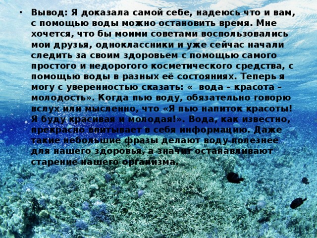 Вывод: Я доказала самой себе, надеюсь что и вам, с помощью воды можно остановить время. Мне хочется, что бы моими советами воспользовались мои друзья, одноклассники и уже сейчас начали следить за своим здоровьем с помощью самого простого и недорогого косметического средства, с помощью воды в разных её состояниях. Теперь я могу с уверенностью сказать: « вода – красота – молодость». Когда пью воду, обязательно говорю вслух или мысленно, что «Я пью напиток красоты! Я буду красивая и молодая!». Вода, как известно, прекрасно впитывает в себя информацию. Даже такие небольшие фразы делают воду полезнее для нашего здоровья, а значит останавливают старение нашего организма. 