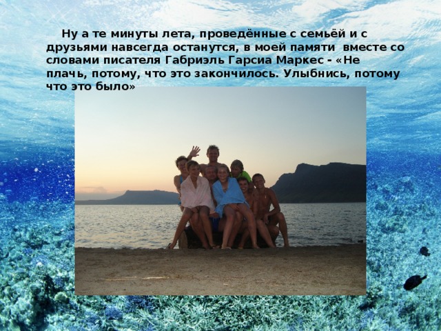  Ну а те минуты лета, проведённые с семьёй и с друзьями навсегда останутся, в моей памяти вместе со словами писателя Габриэль Гарсиа Маркес - «Не плачь, потому, что это закончилось. Улыбнись, потому что это было» 