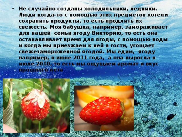 Не случайно созданы холодильники, ледники. Люди когда-то с помощью этих предметов хотели сохранить продукты, то есть продлить их свежесть. Моя бабушка, например, замораживает для нашей семьи ягоду Викторию, то есть она останавливает время для ягоды, с помощью воды и когда мы приезжаем к ней в гости, угощает свежезамороженной ягодой. Мы едим, ягоду например, в июне 2011 года, а она выросла в июле 2010, то есть мы ощущаем аромат и вкус прошлого лета 