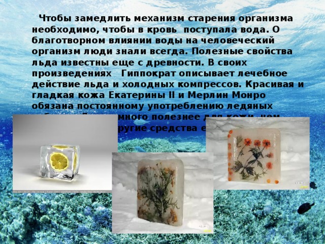  Чтобы замедлить механизм старения организма необходимо, чтобы в кровь поступала вода. О благотворном влиянии воды на человеческий организм люди знали всегда. Полезные свойства льда известны еще с древности. В своих произведениях Гиппократ описывает лечебное действие льда и холодных компрессов. Красивая и гладкая кожа Екатерины II и Мерлин Монро обязана постоянному употреблению ледяных кубиков. Лед намного полезнее для кожи, чем крема, гели и другие средства ежедневного использования.  
