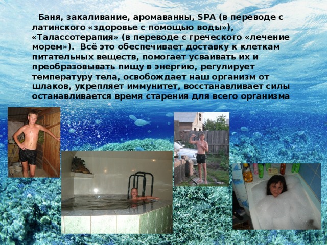  Баня, закаливание, аромаванны, SPA (в переводе с латинского «здоровье с помощью воды»), «Талассотерапия» (в переводе с греческого «лечение морем»). Всё это обеспечивает доставку к клеткам питательных веществ, помогает усваивать их и преобразовывать пищу в энергию, регулирует температуру тела, освобождает наш организм от шлаков, укрепляет иммунитет, восстанавливает силы останавливается время старения для всего организма 