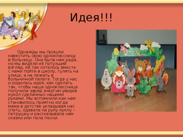 Однажды мы пришли навестить свою одноклассницу в больницу. Она была нам рада, но мы видели её потухший взгляд, ей так хотелось вместе с нами пойти в школу, гулять на улице, а не лежать в больничной палате. Тогда у нас и родилась идея, как сделать так, чтобы наша одноклассница получила заряд энергии увидев кукол сделанных нашими руками. Мы вспомнили как нам становилось приятно когда мама в детстве укладывая нас спать, одевала на руку куклу – петрушку и рассказывала нам сказки или пела песни. 