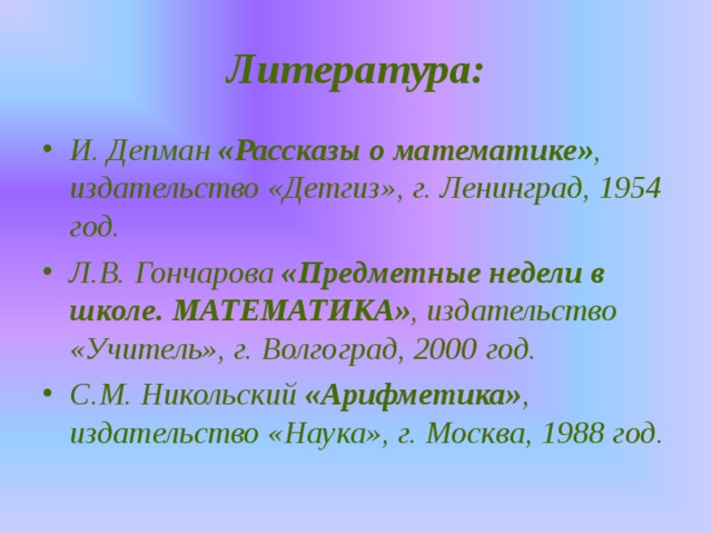 Литература: И. Депман «Рассказы о математике» , издательство «Детгиз», г. Ленинград, 1954 год. Л.В. Гончарова «Предметные недели в школе. МАТЕМАТИКА» , издательство «Учитель», г. Волгоград, 2000 год. С.М. Никольский «Арифметика» , издательство «Наука», г. Москва, 1988 год.  