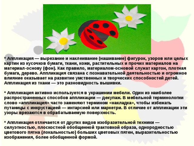 * Аппликация — вырезание и наклеивание (нашивание) фигурок, узоров или целых картин из кусочков бумаги, ткани, кожи, растительных и прочих материалов на материал-основу (фон). Как правило, материалом-основой служат картон, плотная бумага, дерево. Аппликация связана с познавательной деятельностью и огромное влияние оказывает на развитие умственных и творческих способностей детей. Аппликация из ткани — это разновидность вышивки.  * Аппликация активно используется в украшении мебели. Один из наиболее распространенных способов аппликации — декупаж. В мебельной терминологии слово «аппликация» часто заменяют термином «накладка», чтобы избежать путаницы с инкрустацией — интарсией или маркетри. В отличие от аппликации эти узоры врезаются в обрабатываемую поверхность.  * Аппликация отличается от других видов изобразительной техники — силуэтностью, плоскостной обобщенной трактовкой образа, однородностью цветового пятна (локальностью) больших цветовых пятен, выразительностью изображения, более обобщенной формой.  