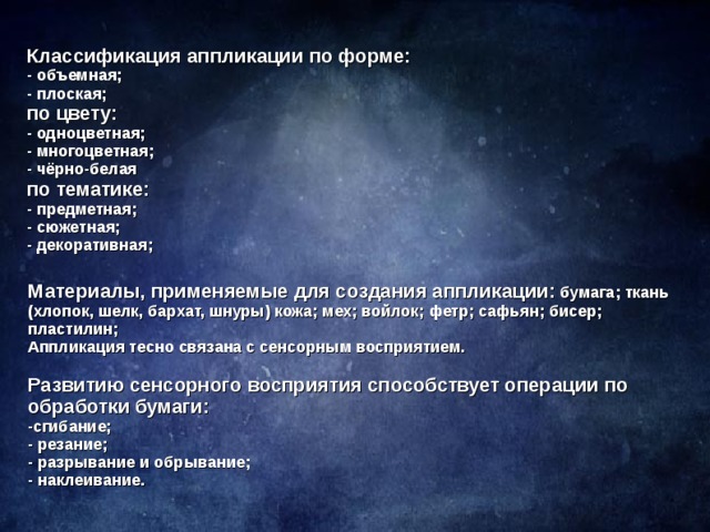 Классификация аппликации по форме: - объемная; - плоская; по цвету: - одноцветная; - многоцветная; - чёрно-белая по тематике: - предметная; - сюжетная; - декоративная; Материалы, применяемые для создания аппликации: бумага; ткань (хлопок, шелк, бархат, шнуры) кожа; мех; войлок; фетр; сафьян; бисер; пластилин; Аппликация тесно связана с сенсорным восприятием.  Развитию сенсорного восприятия способствует операции по обработки бумаги: -сгибание; - резание; - разрывание и обрывание; - наклеивание.  