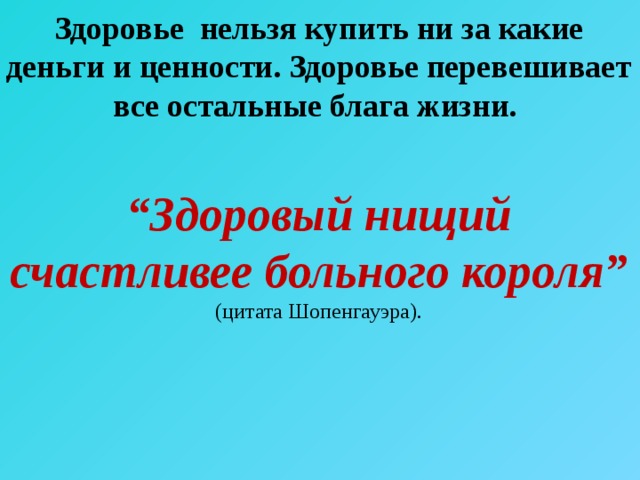 Здоровье нельзя купить ни за какие деньги и ценности. Здоровье перевешивает все остальные блага жизни.  “ Здоровый нищий счастливее больного короля” (цитата Шопенгауэра). 