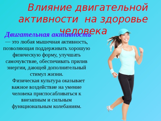  Влияние двигательной активности на здоровье человека  Двигательная активность — это любая мышечная активность, позволяющая поддерживать хорошую физическую форму, улучшать самочувствие, обеспечивать прилив энергии, дающей дополнительный стимул жизни.  Физическая культура оказывает важное воздействие на умение человека приспосабливаться к внезапным и сильным функциональным колебаниям. 