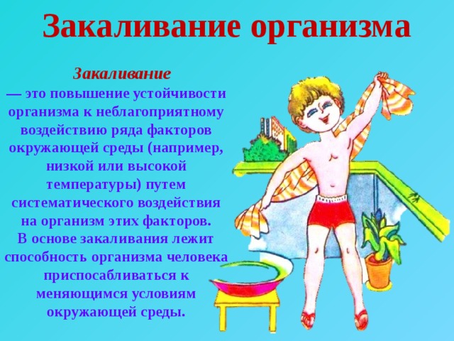 Закаливание организма  Закаливание  — это повышение устойчивости организма к неблагоприятному воздействию ряда факторов окружающей среды (например, низкой или высокой температуры) путем систематического воздействия на организм этих факторов. В основе закаливания лежит способность организма человека приспосабливаться к меняющимся условиям окружающей среды. 