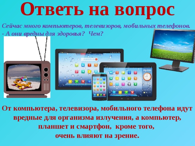 Ответь на вопрос Сейчас много компьютеров, телевизоров, мобильных телефонов.  - А они вредны для здоровья? Чем?   От компьютера, телевизора, мобильного телефона идут вредные для организма излучения, а компьютер, планшет и смартфон, кроме того, очень влияют на зрение. 