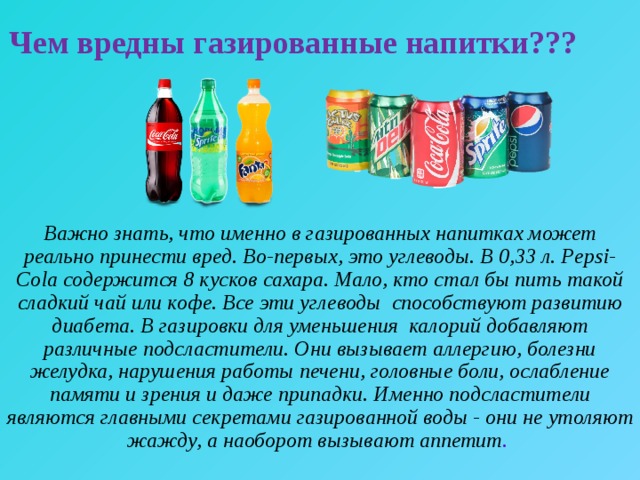 Чем вредны газированные напитки??? Важно знать, что именно в газированных напитках может реально принести вред. Во-первых, это углеводы. В 0,33 л. Pepsi-Cola содержится 8 кусков сахара. Мало, кто стал бы пить такой сладкий чай или кофе. Все эти углеводы способствуют развитию диабета. В газировки для уменьшения калорий добавляют различные подсластители. Они вызывает аллергию, болезни желудка, нарушения работы печени, головные боли, ослабление памяти и зрения и даже припадки. Именно подсластители являются главными секретами газированной воды - они не утоляют жажду, а наоборот вызывают аппетит . 
