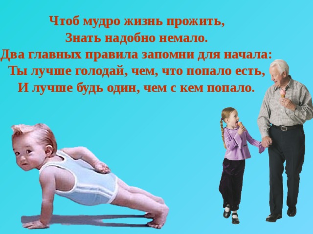 Чтоб мудро жизнь прожить, Знать надобно немало. Два главных правила запомни для начала: Ты лучше голодай, чем, что попало есть, И лучше будь один, чем с кем попало. 