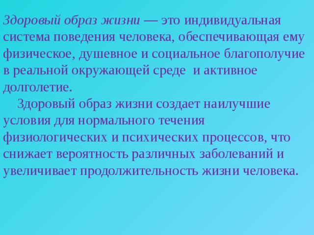 Здоровый образ жизни — это индивидуальная система поведения человека, обеспечивающая ему физическое, душевное и социальное благополучие в реальной окружающей среде и активное долголетие.  Здоровый образ жизни создает наилучшие условия для нормального течения физиологических и психических процессов, что снижает вероятность различных заболеваний и увеличивает продолжительность жизни человека. 