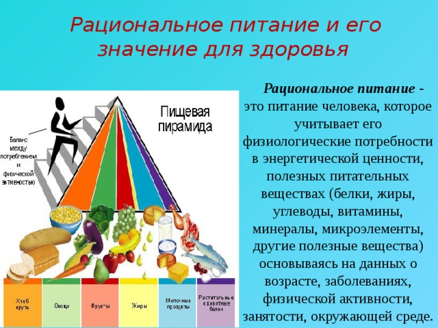  Рациональное питание и его значение для здоровья  Рациональное питание - это питание человека, которое учитывает его физиологические потребности в энергетической ценности, полезных питательных веществах (белки, жиры, углеводы, витамины, минералы, микроэлементы, другие полезные вещества) основываясь на данных о возрасте, заболеваниях, физической активности, занятости, окружающей среде. 