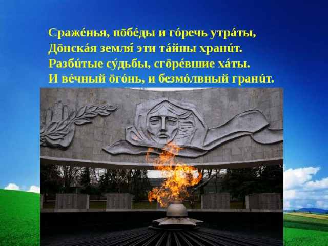 Сражéнья, пōбéды и гóречь утрáты, Дōнскáя земля эти тáйны хранúт. Разбúтые сýдьбы, сгōрéвшие хáты. И вéчный ōгóнь, и безмóлвный гранúт. 