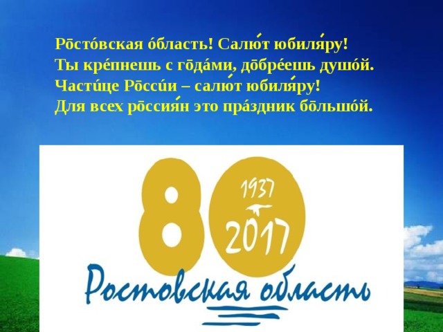 Рōстóвская óбласть! Салют юбиляру! Ты крéпнешь с гōдáми, дōбрéешь душóй. Частúце Рōссúи – салют юбиляру! Для всех рōссиян это прáздник бōльшóй. 