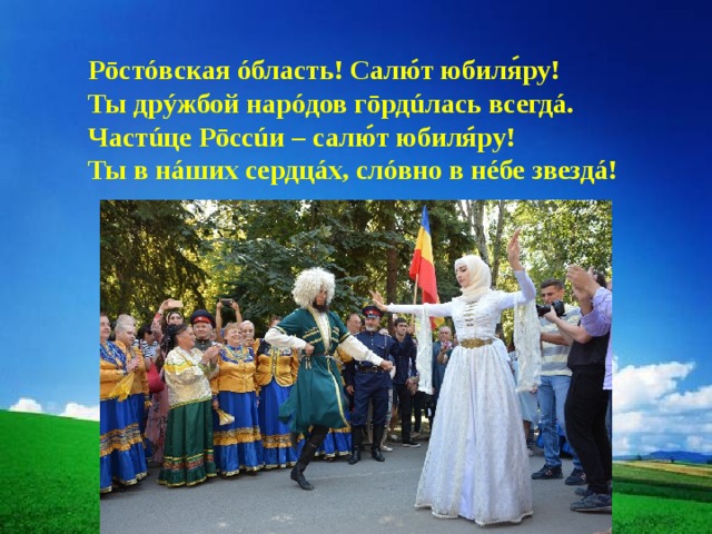 Рōстóвская óбласть! Салют юбиляру! Ты дрýжбой нарóдов гōрдúлась всегдá. Частúце Рōссúи – салют юбиляру! Ты в нáших сердцáх, слóвно в нéбе звездá! 