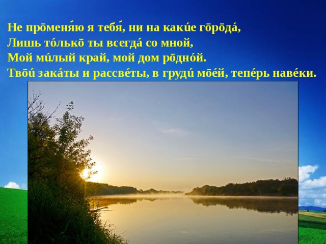 Не прōменяю я тебя, ни на какúе гōрōдá,  Лишь тóлькō ты всегдá со мной, Мой мúлый край, мой дом рōднóй. Твōú закáты и рассвéты, в грудú мōéй, тепéрь навéки. 
