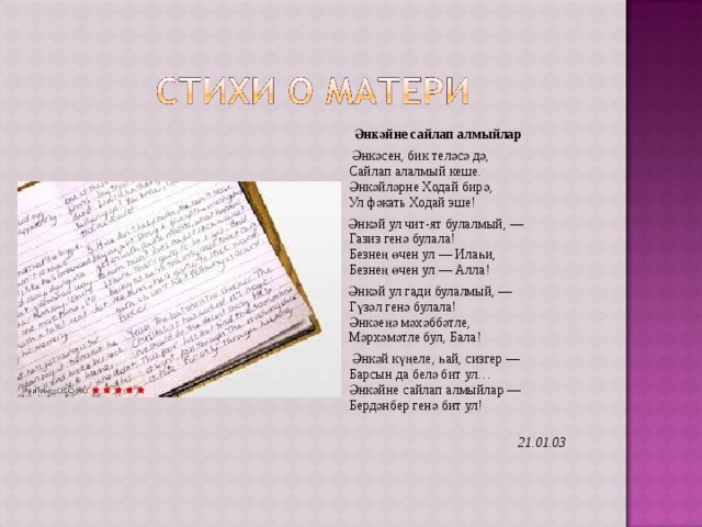  Әнкәйне сайлап алмыйлар  Әнкәсен, бик теләсә дә,  Сайлап алалмый кеше.  Әнкәйләрне Ходай бирә,  Ул фәкать Ходай эше!  Әнкәй ул чит-ят булалмый, —  Газиз генә булала!  Безнең өчен ул — Илаһи,  Безнең өчен ул — Алла!  Әнкәй ул гади булалмый, —  Гүзәл генә булала!  Әнкәеңә мәхәббәтле,  Мәрхәмәтле бул, Бала!  Әнкәй күңеле, һай, сизгер —  Барсын да белә бит ул…  Әнкәйне сайлап алмыйлар —  Бердәнбер генә бит ул!    21.01.03  