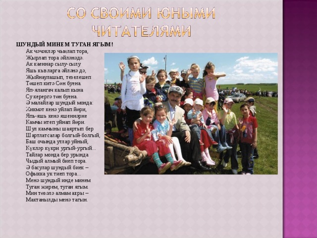 ШУНДЫЙ МИНЕМ ТУГАН ЯГЫМ!  Ак чәчәкләр чыңлап тора,  Җырлап тора әйләнәдә.  Ак каеннар сылу-сылу  Яшь кызларга әйләнә дә,  Җыйнаулашып, тезелешеп  Төшеп китә Сөн буена.  Яп-ялангач калып кына  Су керергә төн буена.  Ә малайлар шундый монда:  Хикмәт кенә уйлап йөри,  Япь-яшь кенә яшеннәрне  Камчы итеп уйнап йөри.  Шул камчыны шаяртып бер  Шартлатсалар болгый-болгый,  Баш очында утлар уйный,  Күкләр күкри ургый-ургый...  Тайлар монда бер урында  Чыдый алмый биеп тора.  Ә басулар шундый биек –  Офыкка ук тиеп тора...  Менә шундый инде минем  Туган җирем, туган ягым.  Мин төзәлә алмам ахры –  Мактанылды менә тагын. 