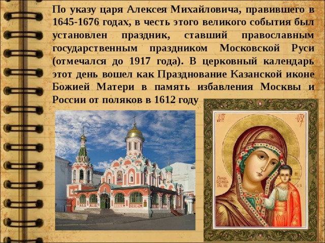 По указу царя Алексея Михайловича, правившего в 1645-1676 годах, в честь этого великого события был установлен праздник, ставший православным государственным праздником Московской Руси (отмечался до 1917 года). В церковный календарь этот день вошел как Празднование Казанской иконе Божией Матери в память избавления Москвы и России от поляков в 1612 году