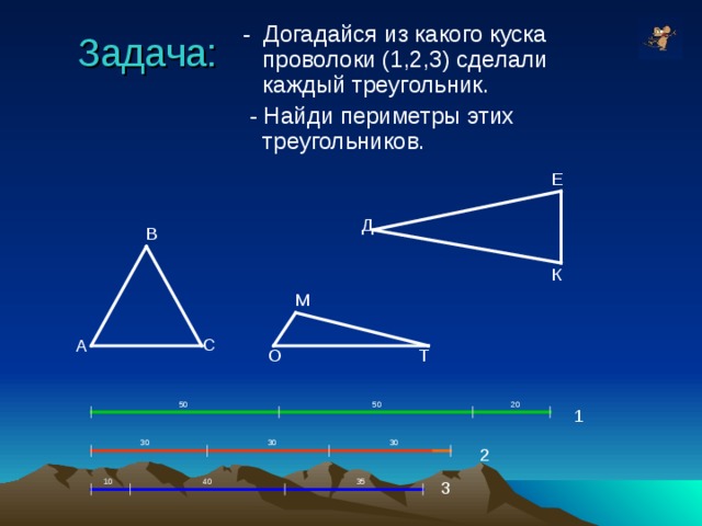  - Догадайся из какого куска проволоки (1,2,3) сделали каждый треугольник.  - Найди периметры этих треугольников. Задача: Е Д В К М С А Т О 50 50 20 1 30 30 30 2 10 40 35 3 