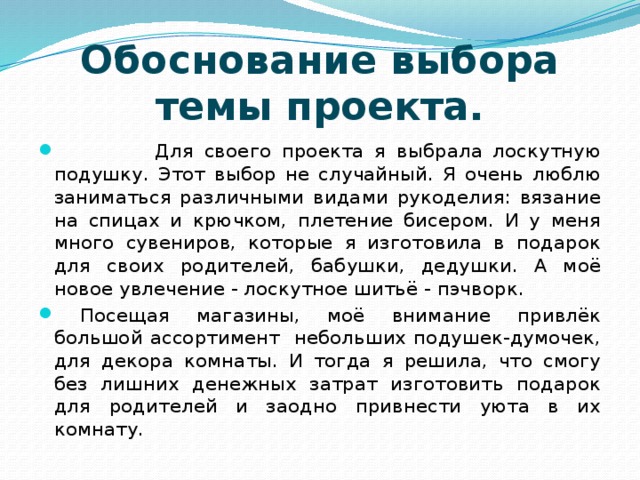                 Обоснование выбора темы проекта.     Для своего проекта я выбрала лоскутную подушку. Этот выбор не случайный. Я очень люблю заниматься различными видами рукоделия: вязание на спицах и крючком, плетение бисером. И у меня много сувениров, которые я изготовила в подарок для своих родителей, бабушки, дедушки. А моё новое увлечение - лоскутное шитьё - пэчворк.  Посещая магазины, моё внимание привлёк большой ассортимент небольших подушек-думочек, для декора комнаты. И тогда я решила, что смогу без лишних денежных затрат изготовить подарок для родителей и заодно привнести уюта в их комнату. 