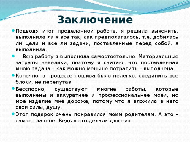 Заключение   Подводя итог проделанной работе, я решила выяснить, выполнила ли я все так, как предполагалось, т.е. добилась ли цели и все ли задачи, поставленные перед собой, я выполнила.  Всю работу я выполняла самостоятельно. Материальные затраты невелики, поэтому я считаю, что поставленная мною задача – как можно меньше потратить – выполнена. Конечно, в процессе пошива было нелегко: соединить все блоки, не перепутав. Бесспорно, существуют многие работы, которые выполнены и аккуратнее и профессиональнее моей, но мое изделие мне дороже, потому что я вложила в него свои силы, душу. Этот подарок очень понравился моим родителям. А это – самое главное! Ведь я это делала для них. 