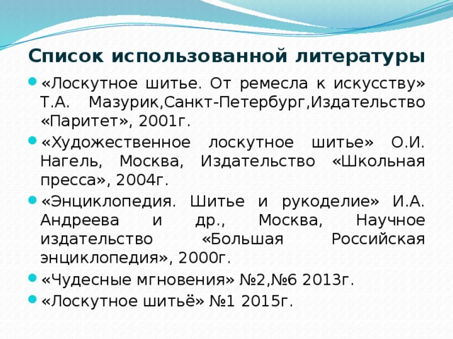 Список использованной литературы   «Лоскутное шитье. От ремесла к искусству» Т.А. Мазурик,Санкт-Петербург,Издательство «Паритет», 2001г. «Художественное лоскутное шитье» О.И. Нагель, Москва, Издательство «Школьная пресса», 2004г. «Энциклопедия. Шитье и рукоделие» И.А. Андреева и др., Москва, Научное издательство «Большая Российская энциклопедия», 2000г. «Чудесные мгновения» №2,№6 2013г. «Лоскутное шитьё» №1 2015г. 