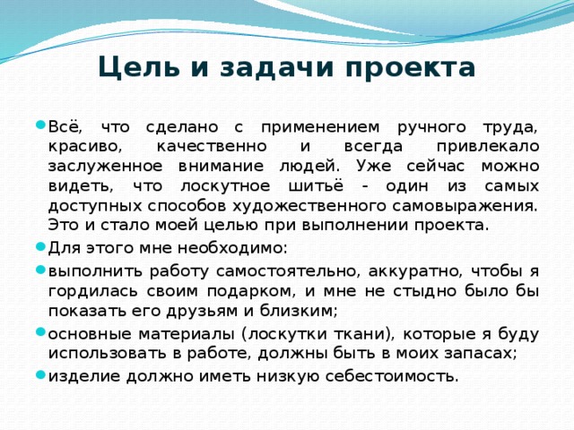 Цель и задачи проекта    Всё, что сделано с применением ручного труда, красиво, качественно и всегда привлекало заслуженное внимание людей. Уже сейчас можно видеть, что лоскутное шитьё - один из самых доступных способов художественного самовыражения. Это и стало моей целью при выполнении проекта.  Для этого мне необходимо: выполнить работу самостоятельно, аккуратно, чтобы я гордилась своим подарком, и мне не стыдно было бы показать его друзьям и близким; основные материалы (лоскутки ткани), которые я буду использовать в работе, должны быть в моих запасах; изделие должно иметь низкую себестоимость. 