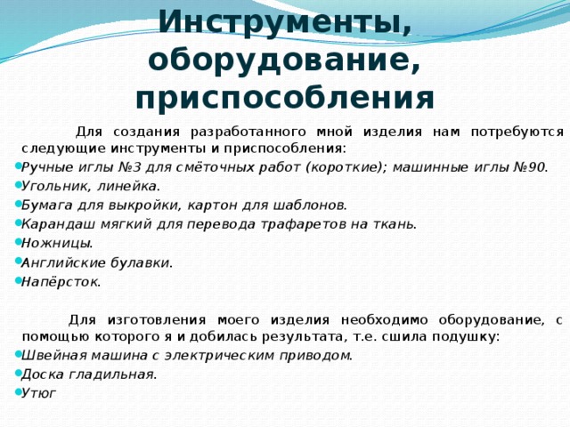 Инструменты, оборудование, приспособления    Для создания разработанного мной изделия нам потребуются следующие инструменты и приспособления: Ручные иглы №3 для смёточных работ (короткие); машинные иглы №90. Угольник, линейка. Бумага для выкройки, картон для шаблонов. Карандаш мягкий для перевода трафаретов на ткань. Ножницы. Английские булавки. Напёрсток.  Для изготовления моего изделия необходимо оборудование, с помощью которого я и добилась результата, т.е. сшила подушку: Швейная машина с электрическим приводом. Доска гладильная. Утюг 