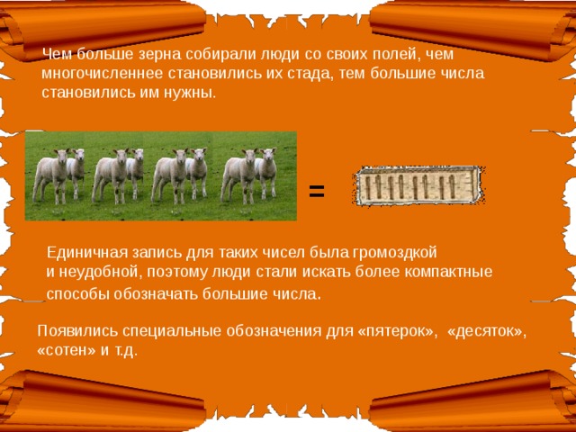 Чем больше зерна собирали люди со своих полей, чем многочисленнее становились их стада, тем большие числа становились им нужны. = Единичная запись для таких чисел была громоздкой и неудобной, поэтому люди стали искать более компактные способы обозначать большие числа .   Появились специальные обозначения для «пятерок», «десяток», «сотен» и т.д. 