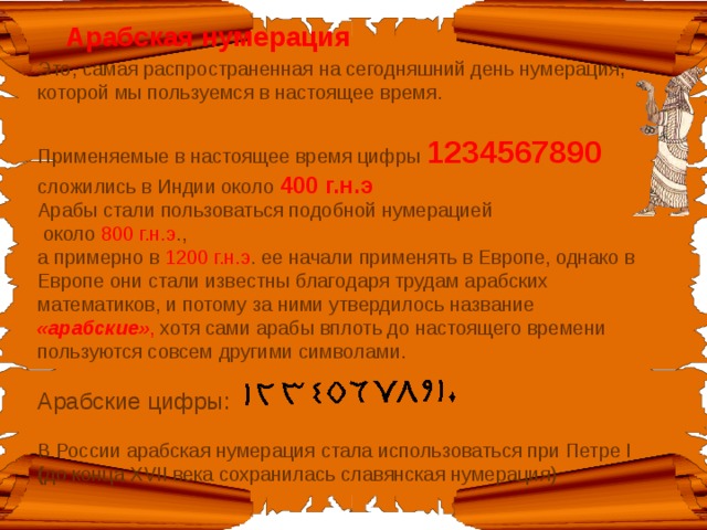 Арабская нумерация Это, самая распространенная на сегодняшний день нумерация ,  которой мы пользуемся в настоящее время.  Применяемые в настоящее время цифры 1234567890 сложились в Индии около 400 г.н.э   Арабы стали пользоваться подобной нумерацией  около 800 г.н.э .,  а примерно в 1200 г.н.э . ее начали применять в Европе, однако в Европе они стали известны благодаря трудам арабских математиков, и потому за ними утвердилось название «арабские» , хотя сами арабы вплоть до настоящего времени пользуются совсем другими символами.  Арабские цифры:  В России арабская нумерация стала использоваться при Петре I ( до конца XVII века сохранилась славянская нумерация) 
