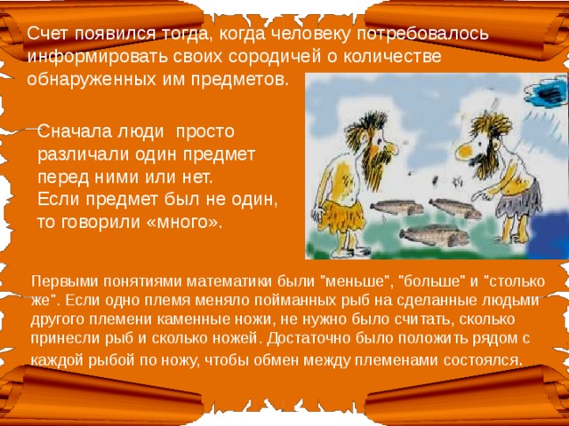 Счет появился тогда, когда человеку потребовалось информировать своих сородичей о количестве обнаруженных им предметов. Сначала люди просто различали один предмет перед ними или нет.  Если предмет был не один, то говорили «много». Первыми понятиями математики были 