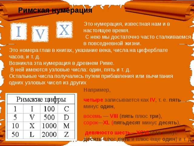 Римская  нумерация Это нумерация, известная нам и в настоящее время.  С нею мы достаточно часто сталкиваемся в повседневной жизни.   Это номера глав в книгах, указание века, числа на циферблате часов, и т. д.  Возникла эта нумерация в древнем Риме.  В ней имеются узловые числа: один, пять и т. д. Остальные числа получались путем прибавления или вычитания одних узловых чисел из других Например, четыре записывается как  IV , т. е. пять минус один , восемь — VIII ( пять плюс три ),  сорок — XL ( пятьдесят минус десять ),  девяносто шесть— XCVI  ( сто минус десять плюс пять и плюс еще один ) и т. д. 