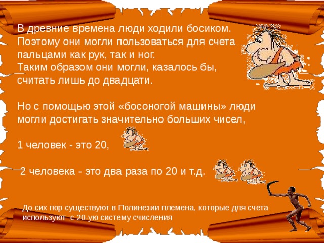 В древние времена люди ходили босиком. Поэтому они могли пользоваться для счета пальцами как рук, так и ног.  Таким образом они могли, казалось бы, считать лишь до двадцати.   Но с помощью этой «босоногой машины» люди могли достигать значительно больших чисел,   1 человек - это 20,    2 человека - это два раза по 20 и т.д. До сих пор существуют в Полинезии племена, которые для счета используют с 20-ую систему счисления 