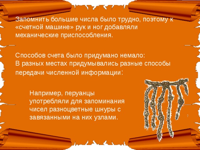 Запомнить большие числа было трудно, поэтому к «счетной машине» рук и ног добавляли механические приспособления.   Способов счета было придумано немало:  В разных местах придумывались разные способы передачи численной информации : Например, перуанцы употребляли для запоминания чисел разноцветные шнуры с завязанными на них узлами. 