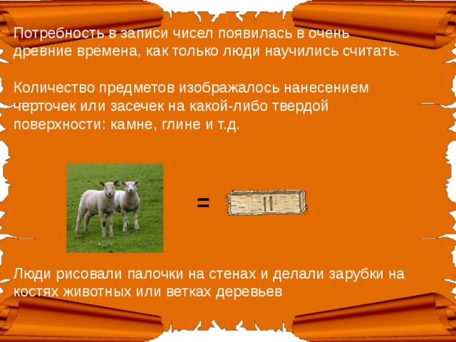 Потребность в записи чисел появилась в очень древние времена, как только люди научились считать.   Количество предметов изображалось нанесением черточек или засечек на какой-либо твердой поверхности: камне, глине и т.д.     = Люди рисовали палочки на стенах и делали зарубки на костях животных или ветках деревьев    